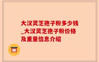 大汉灵芝孢子粉多少钱_大汉灵芝孢子粉价格及重量信息介绍