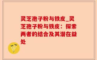 灵芝孢子粉与铁皮_灵芝孢子粉与铁皮：探索两者的结合及其潜在益处