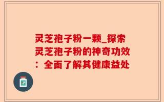 灵芝孢子粉一颗_探索灵芝孢子粉的神奇功效：全面了解其健康益处