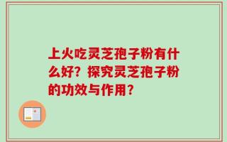 上火吃灵芝孢子粉有什么好？探究灵芝孢子粉的功效与作用？