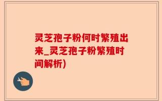 灵芝孢子粉何时繁殖出来_灵芝孢子粉繁殖时间解析)