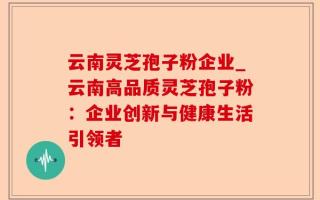 云南灵芝孢子粉企业_云南高品质灵芝孢子粉：企业创新与健康生活引领者