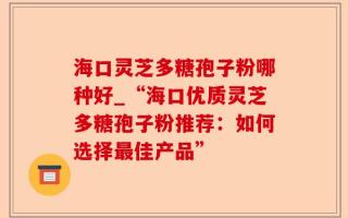 海口灵芝多糖孢子粉哪种好_“海口优质灵芝多糖孢子粉推荐：如何选择最佳产品”