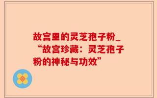 故宫里的灵芝孢子粉_“故宫珍藏：灵芝孢子粉的神秘与功效”