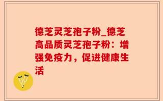 德芝灵芝孢子粉_德芝高品质灵芝孢子粉：增强免疫力，促进健康生活