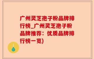 广州灵芝孢子粉品牌排行榜_广州灵芝孢子粉品牌推荐：优质品牌排行榜一览)