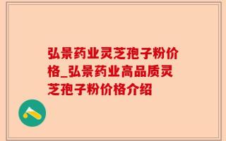 弘景药业灵芝孢子粉价格_弘景药业高品质灵芝孢子粉价格介绍