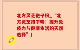 北方灵芝孢子粉_“北方灵芝孢子粉：提升免疫力与健康生活的天然选择”)