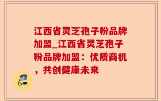 江西省灵芝孢子粉品牌加盟_江西省灵芝孢子粉品牌加盟：优质商机，共创健康未来