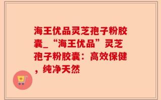 海王优品灵芝孢子粉胶囊_“海王优品”灵芝孢子粉胶囊：高效保健，纯净天然