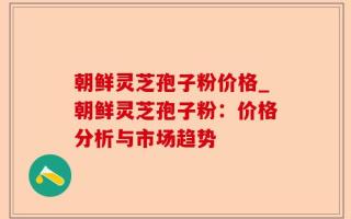 朝鲜灵芝孢子粉价格_朝鲜灵芝孢子粉：价格分析与市场趋势
