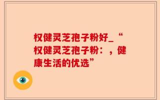 权健灵芝孢子粉好_“权健灵芝孢子粉：，健康生活的优选”