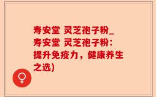 寿安堂 灵芝孢子粉_寿安堂 灵芝孢子粉：提升免疫力，健康养生之选)