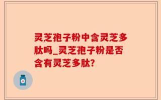 灵芝孢子粉中含灵芝多肽吗_灵芝孢子粉是否含有灵芝多肽？
