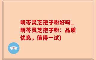 明苓灵芝孢子粉好吗_明苓灵芝孢子粉：品质优良，值得一试)