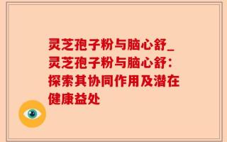 灵芝孢子粉与脑心舒_灵芝孢子粉与脑心舒：探索其协同作用及潜在健康益处