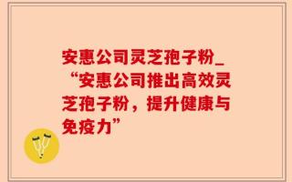 安惠公司灵芝孢子粉_“安惠公司推出高效灵芝孢子粉，提升健康与免疫力”