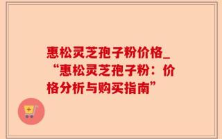 惠松灵芝孢子粉价格_“惠松灵芝孢子粉：价格分析与购买指南”