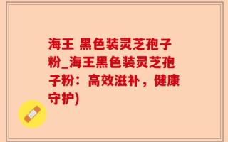 海王 黑色装灵芝孢子粉_海王黑色装灵芝孢子粉：高效滋补，健康守护)