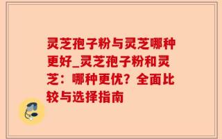 灵芝孢子粉与灵芝哪种更好_灵芝孢子粉和灵芝：哪种更优？全面比较与选择指南