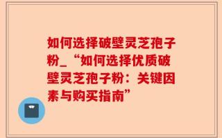 如何选择破壁灵芝孢子粉_“如何选择优质破壁灵芝孢子粉：关键因素与购买指南”