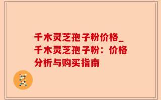 千木灵芝孢子粉价格_千木灵芝孢子粉：价格分析与购买指南