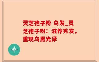 灵芝孢子粉 乌发_灵芝孢子粉：滋养秀发，重现乌黑光泽