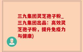 三九集团灵芝孢子粉_三九集团出品：高效灵芝孢子粉，提升免疫力与健康)