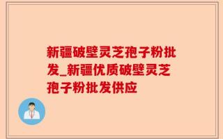 新疆破壁灵芝孢子粉批发_新疆优质破壁灵芝孢子粉批发供应