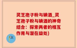 灵芝孢子粉与碘酒_灵芝孢子粉与碘酒的神奇结合：探索两者的相互作用与潜在益处)