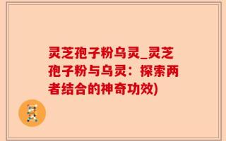 灵芝孢子粉乌灵_灵芝孢子粉与乌灵：探索两者结合的神奇功效)