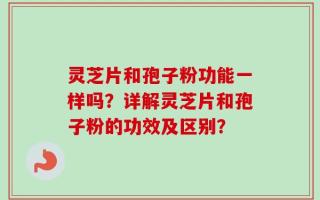 灵芝片和孢子粉功能一样吗？详解灵芝片和孢子粉的功效及区别？