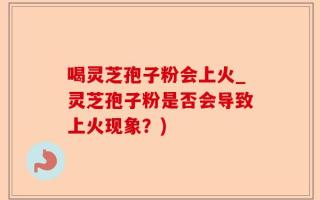 喝灵芝孢子粉会上火_灵芝孢子粉是否会导致上火现象？)