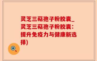灵芝三萜孢子粉胶囊_灵芝三萜孢子粉胶囊：提升免疫力与健康新选择)