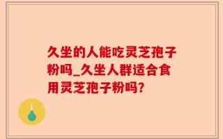 久坐的人能吃灵芝孢子粉吗_久坐人群适合食用灵芝孢子粉吗？