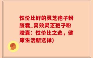 性价比好的灵芝孢子粉胶囊_高效灵芝孢子粉胶囊：性价比之选，健康生活新选择)