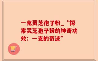 一克灵芝孢子粉_“探索灵芝孢子粉的神奇功效：一克的奇迹”