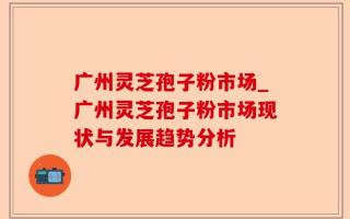 广州灵芝孢子粉市场_广州灵芝孢子粉市场现状与发展趋势分析