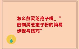 怎么煎灵芝孢子粉_“煎制灵芝孢子粉的简易步骤与技巧”