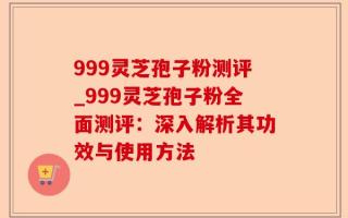 999灵芝孢子粉测评_999灵芝孢子粉全面测评：深入解析其功效与使用方法