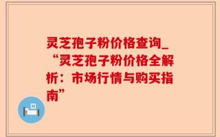 灵芝孢子粉价格查询_“灵芝孢子粉价格全解析：市场行情与购买指南”