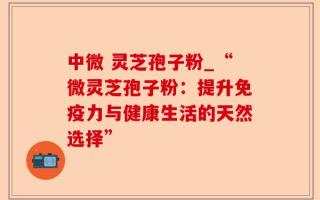 中微 灵芝孢子粉_“微灵芝孢子粉：提升免疫力与健康生活的天然选择”