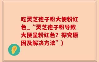 吃灵芝孢子粉大便粉红色_“灵芝孢子粉导致大便呈粉红色？探究原因及解决方法”)
