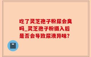 吃了灵芝孢子粉尿会臭吗_灵芝孢子粉摄入后是否会导致尿液异味？