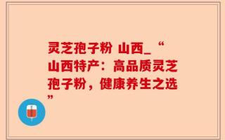 灵芝孢子粉 山西_“山西特产：高品质灵芝孢子粉，健康养生之选”