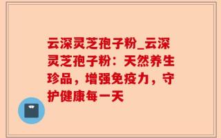 云深灵芝孢子粉_云深灵芝孢子粉：天然养生珍品，增强免疫力，守护健康每一天