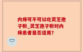内痔可不可以吃灵芝孢子粉_灵芝孢子粉对内痔患者是否适用？