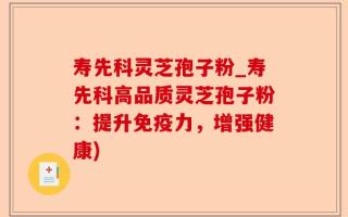寿先科灵芝孢子粉_寿先科高品质灵芝孢子粉：提升免疫力，增强健康)