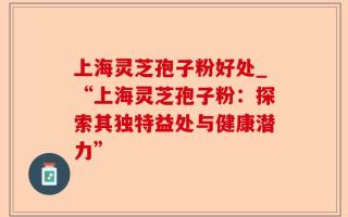 上海灵芝孢子粉好处_“上海灵芝孢子粉：探索其独特益处与健康潜力”