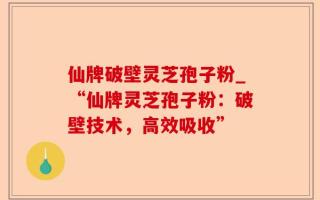 仙牌破壁灵芝孢子粉_“仙牌灵芝孢子粉：破壁技术，高效吸收”